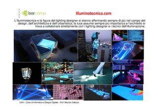 Illuminotecnica.com
L’illuminotecnica e la figura del lighting designer si stanno affermando sempre di più nel campo del
    design, dell’architettura e dell’urbanistica; la luce assume sempre più importanza e l’architetto si
                  trova a collaborare strettamente con i lighting designer e i tecnici dell’illuminazione.




    IUAV – Corso di Informatica e Disegno Digitale – Prof. Maurizio Galluzzo
 