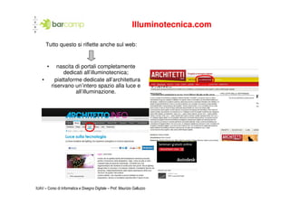 Illuminotecnica.com

        Tutto questo si riflette anche sul web:


        •      nascita di portali completamente
                  dedicati all’illuminotecnica;
    •         piattaforme dedicate all’architettura
            riservano un’intero spazio alla luce e
                       all’illuminazione.




IUAV – Corso di Informatica e Disegno Digitale – Prof. Maurizio Galluzzo
 