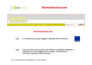 Illuminotecnica.com




                                              Illuminotecnica.com


                       è un portale del gruppo Maggioli, dedicato all’illuminazione;




                       I suoi contenuti sono gratuiti e permettono a progettisti, designer e
                       installatori di tenersi aggiornati su progetti, novità/notizie e
                       normative riguardanti l’illuminazione.


IUAV – Corso di Informatica e Disegno Digitale – Prof. Maurizio Galluzzo
 