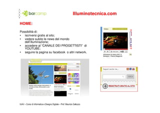 Illuminotecnica.com

HOME:

Possibilità di:
• iscriversi gratis al sito;
• vedere subito le news del mondo
   dell’illuminazione;
• accedere al “CANALE DEI PROGETTISTI” di
   YOUTUBE;
• seguire la pagina su facebook o altri network.




IUAV – Corso di Informatica e Disegno Digitale – Prof. Maurizio Galluzzo
 