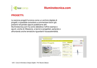 Illuminotecnica.com

PROGETTI:

La sezione progetti funziona come un archivio digitale di
progetti: è possibile consultare e commentare lavori già
presenti nel portale oppure pubblicarne altri.
Illuminotecnica.com ha come obbiettivo l’offrire esempi e
spunti, anche di riflessione, a tecnici e progettisti, parlando e
affrontando anche tematiche riguardanti l’ecosostenibilità.




IUAV – Corso di Informatica e Disegno Digitale – Prof. Maurizio Galluzzo
 