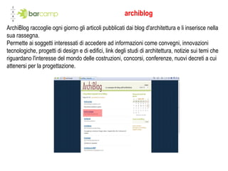 archiblog ArchiBlog raccoglie ogni giorno gli articoli pubblicati dai blog d'architettura e li inserisce nella sua rassegna. Permette ai soggetti interessati di accedere ad informazioni come convegni, innovazioni tecnologiche, progetti di design e di edifici, link degli studi di architettura, notizie sui temi che riguardano l'interesse del mondo delle costruzioni, concorsi, conferenze, nuovi decreti a cui attenersi per la progettazione. 