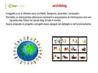 archiblog I  soggetti a cui si riferisce sono architetti, designers, produttori, compratori. Permette un interscambio attraverso commenti e acquisizione di informazione che non riguarda solo l'Italia ma riporta blog di tutto il mondo. Nuove proposte di progetto e progetti stessi spiegati nel dettaglio e nel funzionamento. topografia settore 