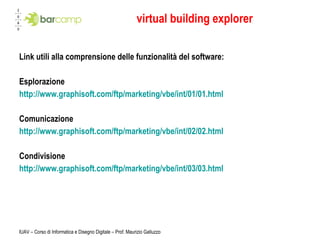 virtual building explorer Link utili alla comprensione delle funzionalità del software: Esplorazione http://www.graphisoft.com/ftp/marketing/vbe/int/01/01.html Comunicazione http://www.graphisoft.com/ftp/marketing/vbe/int/02/02.html Condivisione http://www.graphisoft.com/ftp/marketing/vbe/int/03/03.html IUAV – Corso di Informatica e Disegno Digitale – Prof. Maurizio Galluzzo 