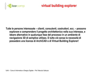 virtual building explorer Tutte le persone interessate – clienti, consulenti, costruttori, ecc. – possono esplorare e comprendere il progetto architettonico nella sua interezza, e ideare alternative in qualunque fase del processo in un ambiente di navigazione 3D di semplice utilizzo. E tutto ciò senza la necessità di possedere una licenza di ArchiCAD o di Virtual Building Explorer!  IUAV – Corso di Informatica e Disegno Digitale – Prof. Maurizio Galluzzo 