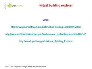 virtual building explorer Links: http://www.graphisoft.com/products/virtual-building-explorer/#explore http://www.archicad.it/site/index.php?option=com_content&view=article&id=147:virtual-building-explorer&catid=45:graphisoft&Itemid=160 http://en.wikipedia.org/wiki/Virtual_Building_Explorer IUAV – Corso di Informatica e Disegno Digitale – Prof. Maurizio Galluzzo 