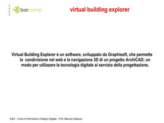 virtual building explorer Virtual Building Explorer è un software, sviluppato da Graphisoft, che permette la  condivisione nel web e la navigazione 3D di un progetto ArchiCAD; un modo per utilizzare la tecnologia digitale al servizio della progettazione. IUAV – Corso di Informatica e Disegno Digitale – Prof. Maurizio Galluzzo 