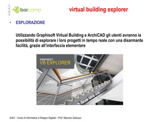 virtual building explorer ESPLORAZIONE Utilizzando Graphisoft Virtual Building e ArchiCAD gli utenti avranno la possibilità di esplorare i loro progetti in tempo reale con una disarmante facilità, grazie all’interfaccia elementare IUAV – Corso di Informatica e Disegno Digitale – Prof. Maurizio Galluzzo 
