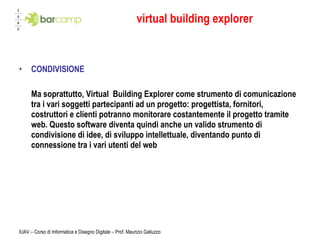 virtual building explorer CONDIVISIONE Ma soprattutto, Virtual  Building Explorer come strumento di comunicazione tra i vari soggetti partecipanti ad un progetto: progettista, fornitori, costruttori e clienti potranno monitorare costantemente il progetto tramite web. Questo software diventa quindi anche un valido strumento di condivisione di idee, di sviluppo intellettuale, diventando punto di connessione tra i vari utenti del web IUAV – Corso di Informatica e Disegno Digitale – Prof. Maurizio Galluzzo 