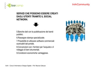SERVIZI CHE POSSONO ESSERE CREATI DAGLI UTENTI TRAMITE IL SOCIAL NETWORK: Banche dati con la pubblicazione dei bandi pubblici. Rassegne stampa specializzate. Possibilità di utilizzare software commerciali scaricabili dal portale. Convenzioni con i fornitori per l’acquisto o il noleggio di beni strumentali.  Condizioni economiche vantaggiose. IUAV – Corso di Informatica e Disegno Digitale – Prof. Maurizio Galluzzo InArCommunity 