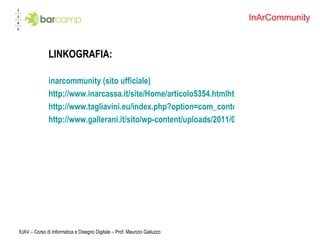 LINKOGRAFIA: inarcommunity (sito ufficiale) http://www.inarcassa.it/site/Home/articolo5354.htmlhttp://www.gallerani.it/sito/esperienze/inarcommunity/ http://www.tagliavini.eu/index.php?option=com_content&view=article&id=66:inarcom&catid=25:ultimenews&Itemid=37 http://www.gallerani.it/sito/wp-content/uploads/2011/02/inarcommunity-brochure-V001.pdf IUAV – Corso di Informatica e Disegno Digitale – Prof. Maurizio Galluzzo InArCommunity 