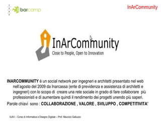 InArCommunity INARCOMMUNITY  è un social network per ingegneri e architetti presentato nel web nell’agosto del 2009 da Inarcassa (ente di previdenza e assistenza di architetti e ingegneri) con lo scopo di  creare una rete sociale in grado di fare collaborare  più  professionisti e di aumentare quindi il rendimento dei progetti unendo più saperi. Parole chiavi  sono :  COLLABORAZIONE , VALORE , SVILUPPO , COMPETITIVITA’ IUAV – Corso di Informatica e Disegno Digitale – Prof. Maurizio Galluzzo 