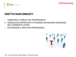 InArCommunity OBIETTIVI INARCOMMUNITY : AUMENTARE LA VISIBILITA’ DEL PROFESSIONISTA CREARE NUOVE OPPORTUNITA’ ATTRAVERSO UNA MIGLIORE CONOSCENZA DELLA DOMANDA DI LAVORO  FAR CRESCERE IL KNOW HOW PROFESSIONALE IUAV – Corso di Informatica e Disegno Digitale – Prof. Maurizio Galluzzo 