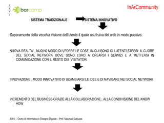 InArCommunity SISTEMA TRADIZIONALE  SISTEMA INNOVATIVO Superamento della vecchia visione dell’utente il quale usufruiva del web in modo passivo. NUOVA REALTA’ , NUOVO MODO DI VEDERE LE COSE, IN CUI SONO GLI UTENTI STESSI  IL CUORE DEL SOCIAL NETWORK DOVE SONO LORO A CREARSI I SERVIZI E A METTERSI IN COMUNICAZIONE CON IL RESTO DEI  VISITATORI  INNOVAZIONE , MODO INNOVATIVO DI SCAMBIARSI LE IDEE E DI NAVIGARE NEI SOCIAL NETWORK INCREMENTO DEL BUSINESS GRAZIE ALLA COLLABORAZIONE , ALLA CONDIVISIONE DEL KNOW HOW  IUAV – Corso di Informatica e Disegno Digitale – Prof. Maurizio Galluzzo 