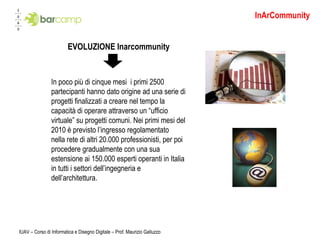 EVOLUZIONE Inarcommunity In poco più di cinque mesi  i primi 2500 partecipanti hanno dato origine ad una serie di progetti finalizzati a creare nel tempo la capacità di operare attraverso un “ufficio virtuale” su progetti comuni. Nei primi mesi del 2010 è previsto l’ingresso regolamentato  nella rete di altri 20.000 professionisti, per poi procedere gradualmente con una sua estensione ai 150.000 esperti operanti in Italia in tutti i settori dell’ingegneria e dell’architettura. InArCommunity IUAV – Corso di Informatica e Disegno Digitale – Prof. Maurizio Galluzzo 