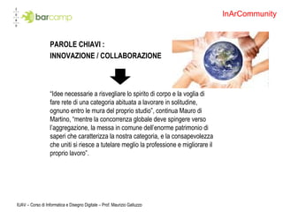 PAROLE CHIAVI : INNOVAZIONE / COLLABORAZIONE “ Idee necessarie a risvegliare lo spirito di corpo e la voglia di fare rete di una categoria abituata a lavorare in solitudine, ognuno entro le mura del proprio studio”, continua Mauro di Martino, “mentre la concorrenza globale deve spingere verso l’aggregazione, la messa in comune dell’enorme patrimonio di saperi che caratterizza la nostra categoria, e la consapevolezza che uniti si riesce a tutelare meglio la professione e migliorare il proprio lavoro”. IUAV – Corso di Informatica e Disegno Digitale – Prof. Maurizio Galluzzo InArCommunity 