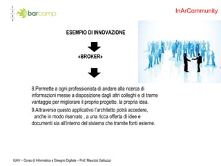 ESEMPIO DI INNOVAZIONE «BROKER» Permette a ogni professionista di andare alla ricerca di informazioni messe a disposizione dagli altri colleghi e di trarne vantaggio per migliorare il proprio progetto, la propria idea. Attraverso questo applicativo l’architetto potrà accedere,  anche in modo riservato , a una ricca offerta di idee e  documenti sia all’interno del sistema che tramite fonti esterne. IUAV – Corso di Informatica e Disegno Digitale – Prof. Maurizio Galluzzo InArCommunity 