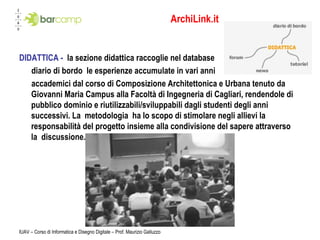 ArchiLink.it DIDATTICA -  la sezione didattica raccoglie nel database diario di bordo le esperienze accumulate in vari anni  accademici dal corso di Composizione Architettonica e Urbana tenuto da Giovanni Maria Campus alla Facoltà di Ingegneria di Cagliari, rendendole di pubblico dominio e riutilizzabili/sviluppabili dagli studenti degli anni successivi. La metodologia ha lo scopo di stimolare negli allievi la responsabilità del progetto insieme alla condivisione del sapere attraverso la discussione.  IUAV – Corso di Informatica e Disegno Digitale – Prof. Maurizio Galluzzo 