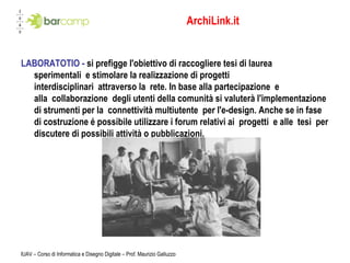 ArchiLink.it LABORATOTIO -  si prefigge l'obiettivo di raccogliere tesi di laurea sperimentali e stimolare la realizzazione di progetti interdisciplinari attraverso la rete. In base alla partecipazione e alla collaborazione degli utenti della comunità si valuterà l'implementazione di strumenti per la connettività multiutente per l'e-design. Anche se in fase di costruzione é possibile utilizzare i forum relativi ai progetti e alle tesi per discutere di possibili attività o pubblicazioni. IUAV – Corso di Informatica e Disegno Digitale – Prof. Maurizio Galluzzo 