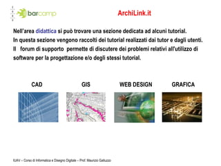 ArchiLink.it Nell’area  didattica  si può trovare una sezione dedicata ad alcuni tutorial. In questa sezione vengono raccolti dei tutorial realizzati dai tutor e dagli utenti. Il  forum di supporto permette di discutere dei problemi relativi all'utilizzo di  software per la progettazione e/o degli stessi tutorial. CAD  GIS  WEB DESIGN  GRAFICA IUAV – Corso di Informatica e Disegno Digitale – Prof. Maurizio Galluzzo 