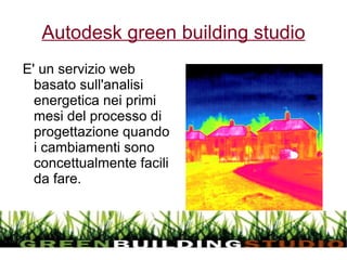 Autodesk green building studio E' un servizio web basato sull'analisi energetica nei primi mesi del processo di progettazione quando i cambiamenti sono concettualmente facili da fare.  