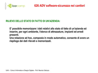 626 ADV software-sicurezza nei cantieri RILIEVO DELLO STATO DI FATTO DI UN'AZIENDA: E' possibile memorizzare i dati relativi allo stato di fatto di un'azienda ed inserire, per ogni ambiente, l'elenco di attrezzature, impianti ed arredi presenti. Una relazione ad hoc, composta in modo automatico, consente di avere un riepilogo dei dati rilevati e memorizzati.   