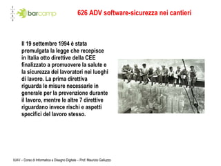 626 ADV software-sicurezza nei cantieri Il 19 settembre 1994 è stata promulgata la legge che recepisce in Italia otto direttive della CEE finalizzato a promuovere la salute e la sicurezza dei lavoratori nei luoghi di lavoro. La prima direttiva riguarda le misure necessarie in generale per la prevenzione durante il lavoro, mentre le altre 7 direttive riguardano invece rischi e aspetti specifici del lavoro stesso.  