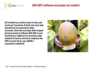 626 ADV software-sicurezza nei cantieri Gli incidenti sui cantieri sono in forte calo anche per l’aumento di fondi che sono stati stanziati per la prevenzione della sicurezza. Oltre alla sicurezza della singola persona grazie al software 626 ADV si può monitorare e migliorare la sicurezza negli ambienti di lavoro nonché la redazione del DVR ai sensi del D. Lgs. 626/94 e successive modifiche.  