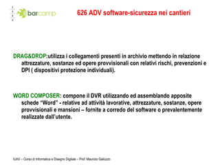 626 ADV software-sicurezza nei cantieri DRAG&DROP :utilizza i collegamenti presenti in archivio mettendo in relazione attrezzature, sostanze ed opere provvisionali con relativi rischi, prevenzioni e DPI ( dispositivi protezione individuali). WORD COMPOSER : compone il DVR utilizzando ed assemblando apposite schede “Word” - relative ad attività lavorative, attrezzature, sostanze, opere provvisionali e mansioni – fornite a corredo del software o prevalentemente realizzate dall’utente. 