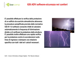 626 ADV software-sicurezza nei cantieri E' possibile effettuare la verifica della protezione  di un edificio da scariche atmosferiche attraverso  la procedura semplificata prevista dalla normativa  CEI 81-1.Il software consente infatti di calcolare automaticamente la frequenza di fulminazione  diretta e di verificare la protezione della struttura. E' possibile inoltre effettuare una rapida verifica  per la protezione contro le sovratensioni sulla  linea di ingresso e stampare una relazione specifica con tutti i dati ed i calcoli necessari.  
