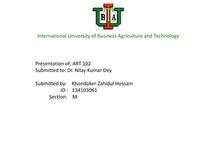 International University of Business Agriculture and Technology




Presentation of: ART 102
Submitted to: Dr. Nilay Kumar Dey

Submitted by: Khondoker Zahidul Hossain
          ID : 134103061
     Section: M
 