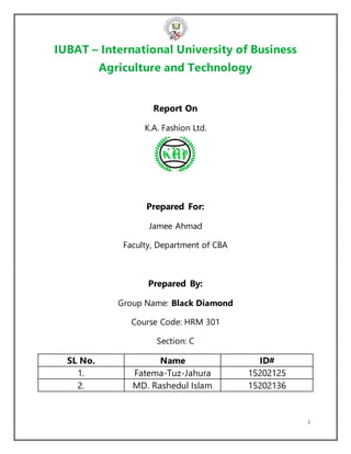 i
IUBAT – International University of Business
Agriculture and Technology
Report On
K.A. Fashion Ltd.
Prepared For:
Jamee Ahmad
Faculty, Department of CBA
Prepared By:
Group Name: Black Diamond
Course Code: HRM 301
Section: C
SL No. Name ID#
1. Fatema-Tuz-Jahura 15202125
2. MD. Rashedul Islam 15202136
 