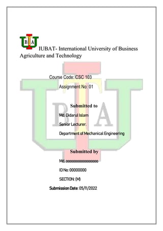 IUBAT- International University of Business
Agriculture and Technology
Course Code: CSC 103
Assignment No: 01
Submitted to
Md. Didarul Islam
Senior Lecturer.
Department of Mechanical Engineering
Submitted by
Md. oooooooooooooooo
ID No: 00000000
SECTION: (M)
Submission Date: 05/11/2022
 