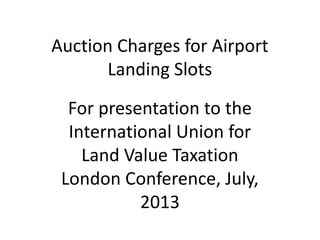 Auction Charges for Airport
Landing Slots
For presentation to the
International Union for
Land Value Taxation
London Conference, July,
2013
 