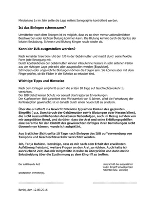 Mindestens 1x im Jahr sollte die Lage mittels Sonographie kontrolliert werden.
Ist das Einlegen schmerzarm?
Unmittelbar nach dem Einlegen ist es möglich, dass es zu einer menstruationsähnlichen
Beschwerden oder leichten Blutung kommen kann. Die Blutung kommt durch die Spritze der
lokalen Betäubung. Schmerz und Blutung klingen rasch wieder ab.
Kann der IUB ausgestoßen werden?
Nach korrekter Insertion ruht der IUB in der Gebärmutter und macht durch seine flexible
Form jede Bewegung mit.
Durch Kontraktionen der Gebärmutter können intrauterine Pessare in sehr seltenen Fällen
aus der richtigen Lage gebracht oder ausgestoßen werden (Expulsion).
Schmerzen oder ungewohnte Blutungen können die Folgen sein. Sie können aber mit dem
Finger prüfen, ob die Fäden in der Scheide zu ertasten sind.
Wichtige Tipps und Hinweise
Nach dem Einlegen empfiehlt es sich die ersten 10 Tage auf Geschlechtsverkehr zu
verzichten.
Der IUB bietet keinen Schutz vor sexuell übertragbaren Erkrankungen.
Der Kupferperlen- Ball garantiert eine Wirksamkeit von 5 Jahren. Wird die Fortsetzung der
Kontrazeption gewünscht, ist er danach durch einen neuen IUB zu ersetzen.
Über die ernsthaft ins Gewicht fallenden typischen Risiken des geplanten
Eingriffs ( u.a. Durchbruch der Gebärmutter sowie Blutungen oder Herausfallen),
die nicht auszuschließenden denkbaren Nebenfolgen, auch im Bezug auf den von
mir ausgeübten Beruf, und darüber, dass der Arzt und seine Erfüllungsgehilfen
eine Garantie für den Eintritt des gewünschten Erfolges ihrer Bemühungen nicht
übernehmen können, wurde ich aufgeklärt.
Aus ärztlicher Sicht sollte 10 Tage nach Einlegen des IUB auf Verwendung von
Tampons und Geschlechtsverkehr verzichtet werden.
Ich, Tanja Kahlow, bestätige, dass es mir nach dem Erhalt der erwähnten
Aufklärung freistand, weitere Fragen an den Arzt zu richten. Auch hatte ich
ausreichend Zeit, das mir mitgeteilte in Ruhe zu überprüfen und dann meine
Entscheidung über die Zustimmung zu dem Eingriff zu treffen.
Der aufklärende Arzt Unterschrift des aufgeklärten
in den Eingriff einwilligenden
Patienten bzw. seines(r)
gesetzlichen Vertreter(s).
------------------------------------------- ------------------------------------------
Berlin, den 12.09.2016
 