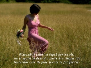 Fixează-ţi ţeluri şi luptă pentru ele,   nu fi egoist şi dedică o parte din timpul tău lucrurilor care îţi plac şi care te fac fericit. 