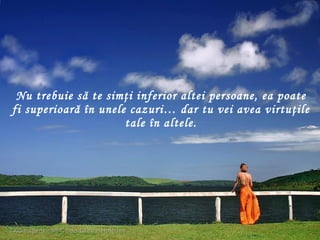 Nu trebuie să te simţi inferior altei  persoane , ea poate fi superioară în unele cazuri… dar tu vei avea virtuţile tale în altele. 