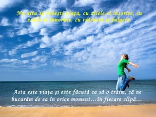 Nu uita să iubeşti viaţa, cu zilele ei însorite, cu zilele ei înnorate, cu trăsnete şi fulgere . Asta este viaţa şi este făcută ca să o trăim, să ne bucurăm de ea în orice moment…în fiecare clipă…   