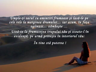 Umple-ţi sacul cu amintiri frumoase şi lasă-le pe cele rele la marginea drumului… iar acum, în faţa oglinzii… zâmbeşte  … Uită-te la frumuseţea trupului tău şi scoate-l în evidenţă ,  pe urmă priveşte în interiorul tău :  În tine stă puterea  ! 