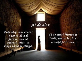 Poţi să-ţi mai acorzi o şansă de a fi fericit ,  sau să aştepţi, trist, ca viaţa ta să se stingă . Să te simţi frumos şi iubit ,  sau urât şi cu o viaţă fără sens . Ai de ales : 