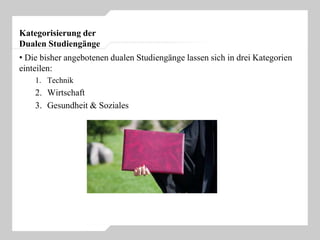 Kategorisierung der
Dualen Studiengänge
• Die bisher angebotenen dualen Studiengänge lassen sich in drei Kategorien
einteilen:
1. Technik
2. Wirtschaft
3. Gesundheit & Soziales
 