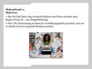Mehraufwand vs.
Mehrwert:
• Drei bis fünf Jahre lang wechseln Studium und Praxis einander ohne
längere Ferien ab – eine Doppelbelastung
• Aber: Die Finanzierung ist dank des Ausbildungsgehalts gesichert, und wer
es schafft, hat hervorragende Berufsaussichten.
 