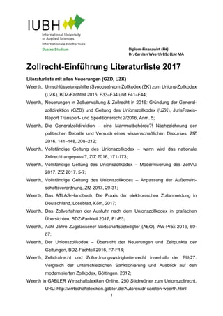 Diplom-Finanzwirt (FH)
Dr. Carsten Weerth BSc LLM MA
1
Zollrecht-Einführung Literaturliste 2017
Literaturliste mit allen Neuerungen (GZD, UZK)
Weerth, Umschlüsselungshilfe (Synopse) vom Zollkodex (ZK) zum Unions-Zollkodex
(UZK), BDZ-Fachteil 2015, F33–F34 und F41–F44;
Weerth, Neuerungen in Zollverwaltung & Zollrecht in 2016: Gründung der General-
zolldirektion (GZD) und Geltung des Unionszollkodex (UZK), JurisPraxis-
Report Transport- und Speditionsrecht 2/2016, Anm. 5;
Weerth, Die Generalzolldirektion – eine Mammutbehörde?! Nachzeichnung der
politischen Debatte und Versuch eines wissenschaftlichen Diskurses, ZfZ
2016, 141–148, 208–212;
Weerth, Vollständige Geltung des Unionszollkodex – wann wird das nationale
Zollrecht angepasst?, ZfZ 2016, 171-173;
Weerth, Vollständige Geltung des Unionszollkodex – Modernisierung des ZollVG
2017, ZfZ 2017, 5-7;
Weerth, Vollständige Geltung des Unionszollkodex – Anpassung der Außenwirt-
schaftsverordnung, ZfZ 2017, 29-31;
Weerth, Das ATLAS-Handbuch, Die Praxis der elektronischen Zollanmeldung in
Deutschland, Loseblatt, Köln, 2017;
Weerth, Das Zollverfahren der Ausfuhr nach dem Unionszollkodex in grafischen
Übersichten, BDZ-Fachteil 2017, F1-F3;
Weerth, Acht Jahre Zugelassener Wirtschaftsbeteiligter (AEO), AW-Prax 2016, 80-
87;
Weerth, Der Unionszollkodex – Übersicht der Neuerungen und Zeitpunkte der
Geltungen, BDZ-Fachteil 2016, F7-F14;
Weerth, Zollstrafrecht und Zollordnungswidrigkeitenrecht innerhalb der EU-27:
Vergleich der unterschiedlichen Sanktionierung und Ausblick auf den
modernisierten Zollkodex, Göttingen, 2012;
Weerth in GABLER Wirtschaftslexikon Online, 250 Stichwörter zum Unionszollrecht,
URL: http://wirtschaftslexikon.gabler.de/Autoren/dr-carsten-weerth.html
 