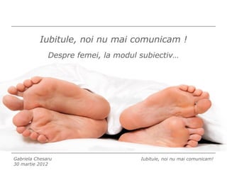 Iubitule, noi nu mai comunicam !
              Despre femei, la modul subiectiv…




Gabriela Chesaru                     Iubitule, noi nu mai comunicam!
30 martie 2012
 