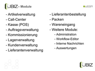 – Module

- Artikelverwaltung       - Lieferantenbestellung
- Call-Center             - Packen
- Kasse (POS)             - Wareneingang
- Auftragsverwaltung      - Weitere Module:
- Kommissionierung           - Administration
- Lagerverwaltung            - Workflow-Editor
                             - Interne Nachrichten
- Kundenverwaltung
                             - Auswertungen
- Lieferantenverwaltung
 