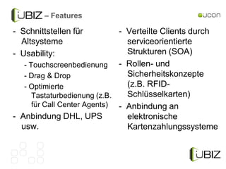 – Features

- Schnittstellen für          - Verteilte Clients durch
  Altsysteme                    serviceorientierte
- Usability:                    Strukturen (SOA)
   - Touchscreenbedienung - Rollen- und
   - Drag & Drop                Sicherheitskonzepte
   - Optimierte                 (z.B. RFID-
      Tastaturbedienung (z.B.   Schlüsselkarten)
      für Call Center Agents) - Anbindung an
- Anbindung DHL, UPS            elektronische
  usw.                          Kartenzahlungssysteme
 
