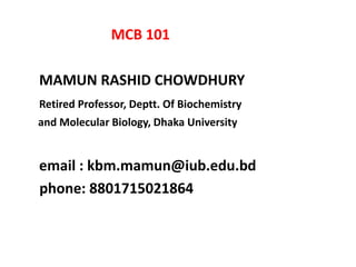 MCB 101
MAMUN RASHID CHOWDHURY
Retired Professor, Deptt. Of Biochemistry
and Molecular Biology, Dhaka University
email : kbm.mamun@iub.edu.bd
phone: 8801715021864
 