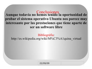 MÁQUINA VIRTUAL Es un software que imita a un ordenador y además ejecuta programas como uno real Uno de los usos que mas se le dan a las maquinas virtuales es el de probar sistemas operativos como ubuntu Linux, entre otras  