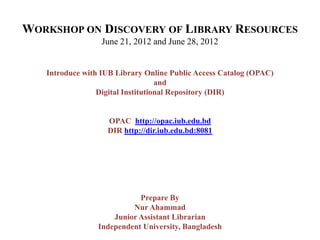 WORKSHOP ON DISCOVERY OF LIBRARY RESOURCES
June 21, 2012 and June 28, 2012
Introduce with IUB Library Online Public Access Catalog (OPAC)
and
Digital Institutional Repository (DIR)
OPAC http://opac.iub.edu.bd
DIR http://dir.iub.edu.bd:8081
Prepare By
Nur Ahammad
Junior Assistant Librarian
Independent University, Bangladesh
 