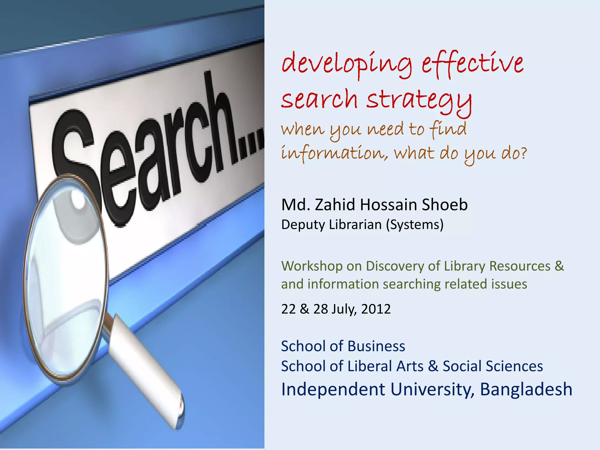 developing effective
search strategy
when you need to find
information, what do you do?
Md. Zahid Hossain Shoeb
Deputy Librarian (Systems)
Workshop on Discovery of Library Resources &
and information searching related issues
22 & 28 July, 2012

School of Business
School of Liberal Arts & Social Sciences

Independent University, Bangladesh

 